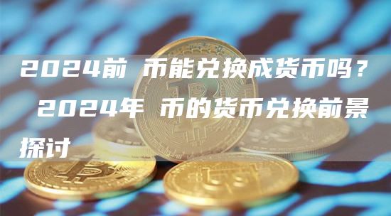2024前π币能兑换成货币吗？ 2024年π币的货币兑换前景探讨
